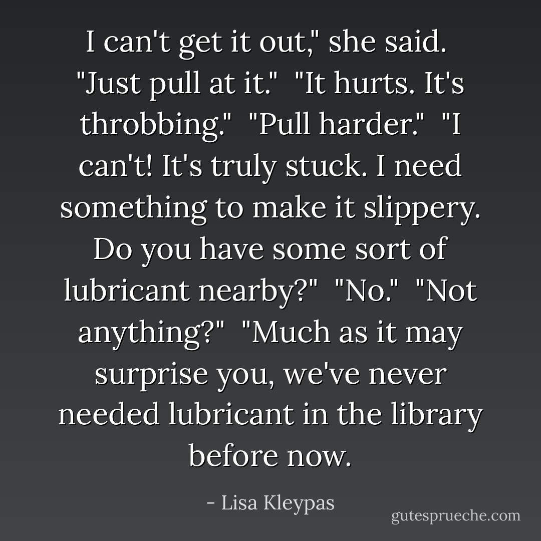 I can't get it out," she said.<br /><br />"Just pull at it."<br /><br />"It hurts. It's throbbing."<br /><br />"Pull harder."<br /><br />"I can't! It's truly stuck. I need something to make it slippery. Do you have some sort of lubricant nearby?"<br /><br />"No."<br /><br />"Not anything?"<br /><br />"Much as it may surprise you, we've never needed lubricant in the library before now. - Lisa Kleypas
