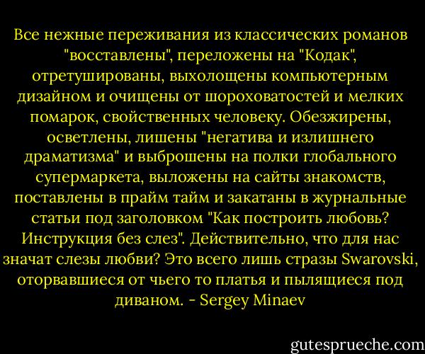 Все нежные переживания из классических романов "восставлены", переложены на "Кодак", отретушированы, выхолощены компьютерным дизайном и очищены от шороховатостей и мелких помарок, свойственных человеку. Обезжирены, осветлены, лишены "негатива и излишнего драматизма" и выброшены на полки глобального супермаркета, выложены на сайты знакомств, поставлены в прайм тайм и закатаны в журнальные статьи под заголовком "Как построить любовь? Инструкция без слез". Действительно, что для нас значат слезы любви? Это всего лишь стразы Swarovski, оторвавшиеся от чьего то платья и пылящиеся под диваном. - Sergey Minaev