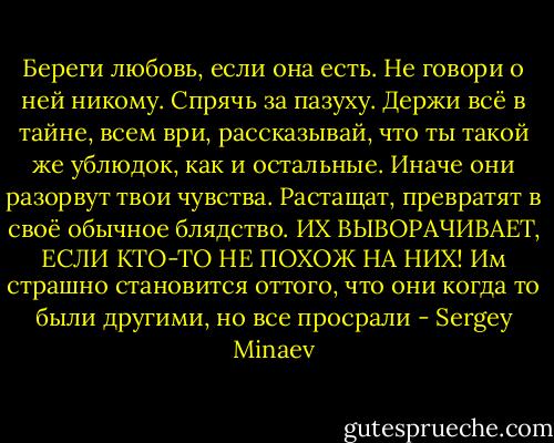 Береги любовь, если она есть. Не говори о ней никому. Спрячь за пазуху. Держи всё в тайне, всем ври, рассказывай, что ты такой же ублюдок, как и остальные. Иначе они разорвут твои чувства. Растащат, превратят в своё обычное блядство. ИХ ВЫВОРАЧИВАЕТ, ЕСЛИ КТО-ТО НЕ ПОХОЖ НА НИХ! Им страшно становится оттого, что они когда то были другими, но все просрали - Sergey Minaev