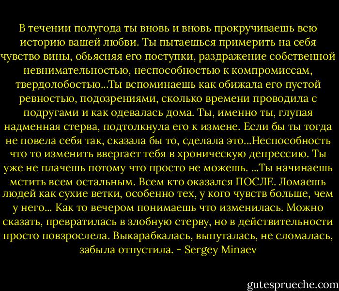 В течении полугода ты вновь и вновь прокручиваешь всю историю вашей любви. Ты пытаешься примерить на себя чувство вины, обьясняя его поступки, раздражение собственной невнимательностью, неспособностью к компромиссам, твердолобостью...Ты вспоминаешь как обижала его пустой ревностью, подозрениями, сколько времени проводила с подругами и как одевалась дома. Ты, именно ты, глупая надменная стерва, подтолкнула его к измене. Если бы ты тогда не повела себя так, сказала бы то, сделала это...Неспособность что то изменить ввергает тебя в хроническую депрессию. Ты уже не плачешь потому что просто не можешь.<br />...Ты начинаешь мстить всем остальным. Всем кто оказался ПОСЛЕ. Ломаешь людей как сухие ветки, особенно тех, у кого чувств больше, чем у него...<br />Как то вечером понимаешь что изменилась. Можно сказать, превратилась в злобную стерву, но в действительности просто повзрослела. Выкарабкалась, выпуталась, не сломалась, забыла отпустила. - Sergey Minaev