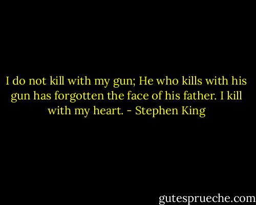 I do not kill with my gun;<br />He who kills with his gun has forgotten the face of his father.<br />I kill with my heart. - Stephen King