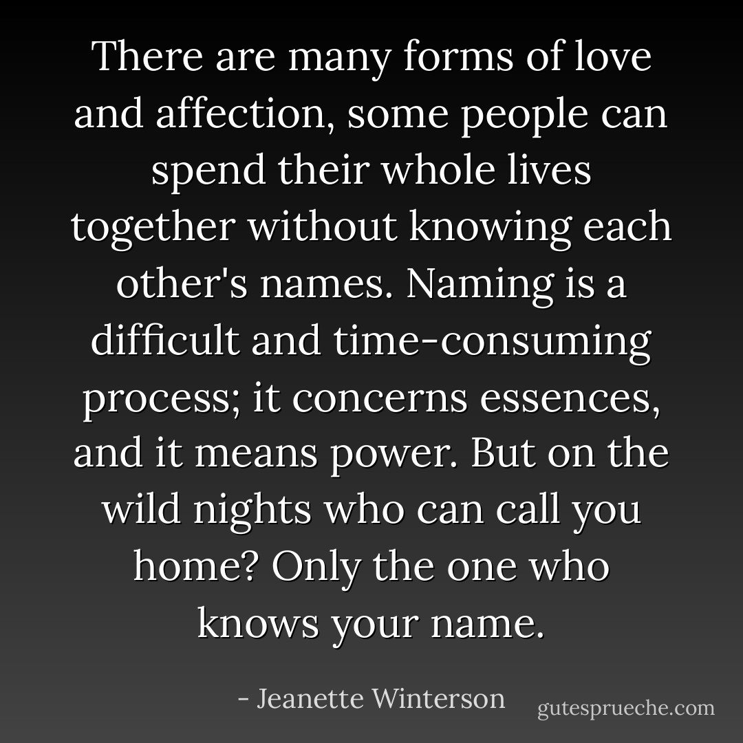 There are many forms of love and affection, some people can spend their whole lives together without knowing each other's names. Naming is a difficult and time-consuming process; it concerns essences, and it means power. But on the wild nights who can call you home? Only the one who knows your name. - Jeanette Winterson