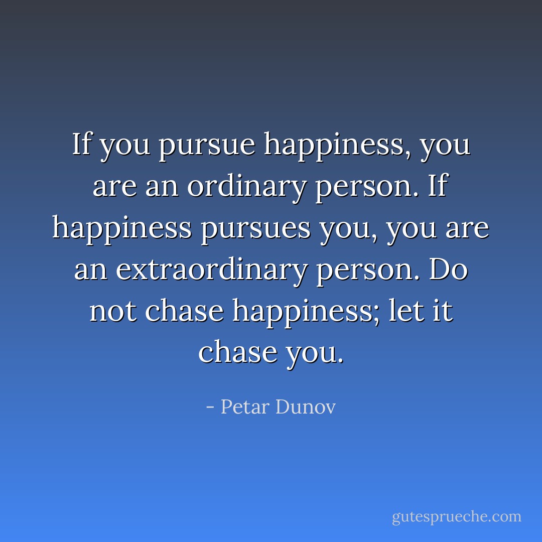 If you pursue happiness, you are an ordinary person. If happiness pursues you, you are an extraordinary person. Do not chase happiness; let it chase you. - Petar Dunov