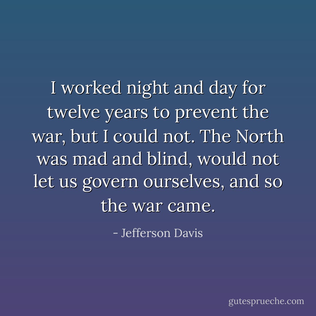 I worked night and day for twelve years to prevent the war, but I could not. The North was mad and blind, would not let us govern ourselves, and so the war came. - Jefferson Davis