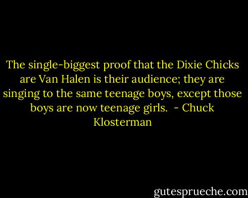 The single-biggest proof that the Dixie Chicks are Van Halen is their audience; they are singing to the same teenage boys, except those boys are now teenage girls.  - Chuck Klosterman