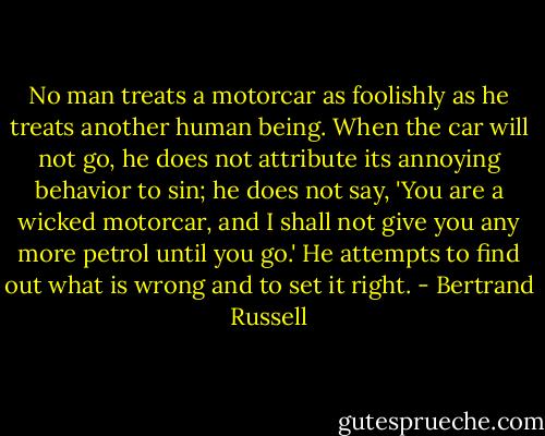 No man treats a motorcar as foolishly as he treats another human being. When the car will not go, he does not attribute its annoying behavior to sin; he does not say, 'You are a wicked motorcar, and I shall not give you any more petrol until you go.' He attempts to find out what is wrong and to set it right. - Bertrand Russell