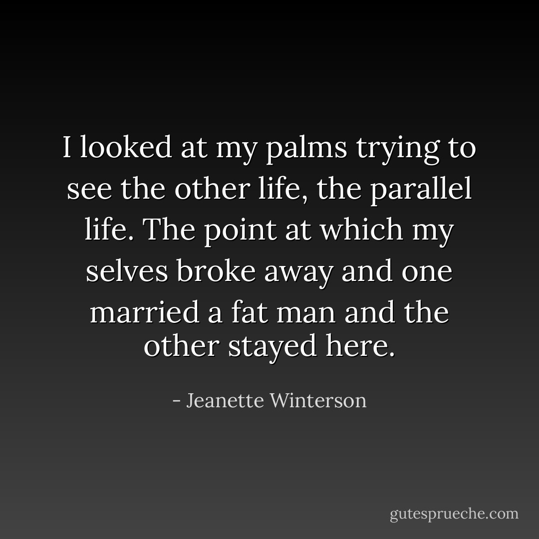 I looked at my palms trying to see the other life, the parallel life. The point at which my selves broke away and one married a fat man and the other stayed here. - Jeanette Winterson