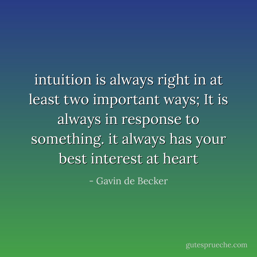intuition is always right in at least two important ways;<br />It is always in response to something.<br />it always has your best interest at heart - Gavin de Becker