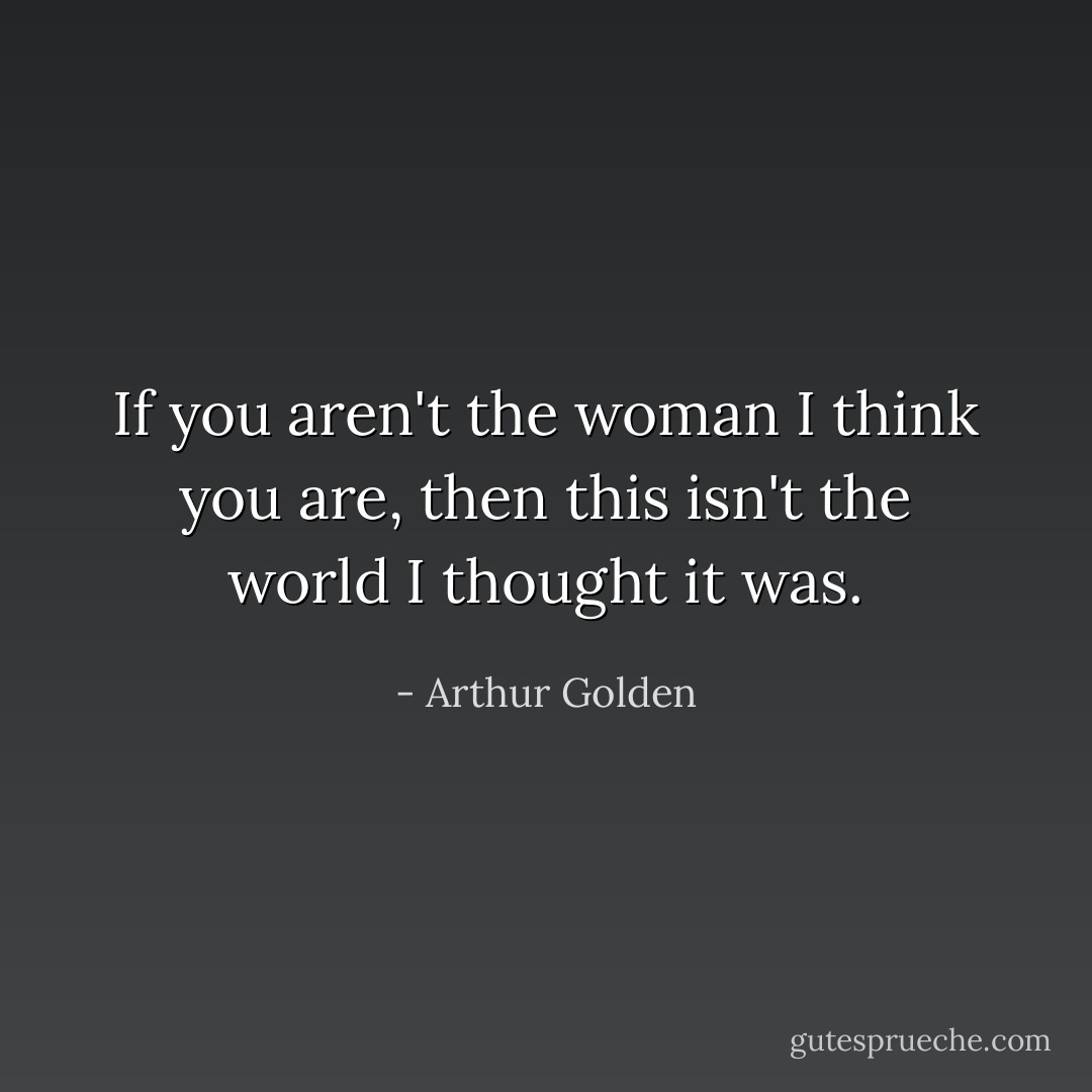 If you aren't the woman I think you are, then this isn't the world I thought it was. - Arthur Golden