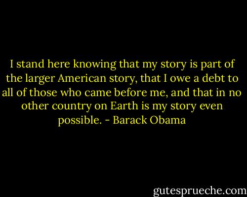 I stand here knowing that my story is part of the larger American story, that I owe a debt to all of those who came before me, and that in no other country on Earth is my story even possible. - Barack Obama