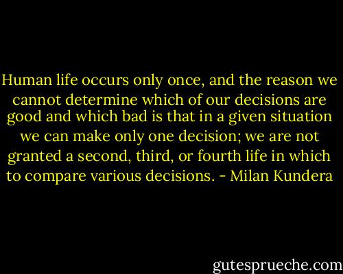 Human life occurs only once, and the reason we cannot determine which of our decisions are good and which bad is that in a given situation we can make only one decision; we are not granted a second, third, or fourth life in which to compare various decisions. - Milan Kundera