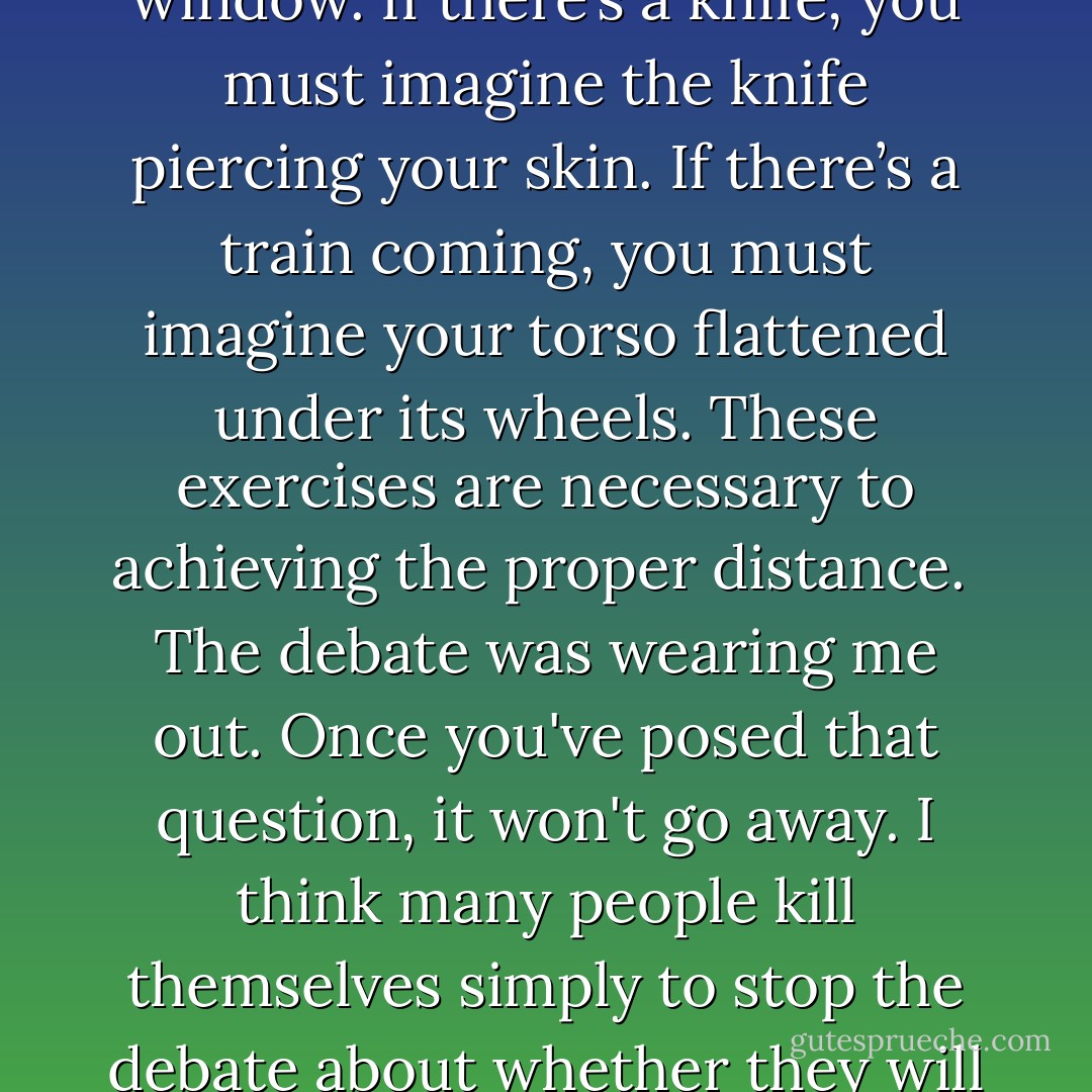 Suicide is a form of murder— premeditated murder. It isn’t something you do the first time you think of doing it. It takes some getting used to. And you need the means, the opportunity, the motive. A successful suicide demands good organization and a cool head, both of which are usually incompatible with the suicidal state of mind.<br /><br />It’s important to cultivate detachment. One way to do this is to practice imagining yourself dead, or in the process of dying. If there’s a window, you must imagine your body falling out the window. If there’s a knife, you must imagine the knife piercing your skin. If there’s a train coming, you must imagine your torso flattened under its wheels. These exercises are necessary to achieving the proper distance.<br /><br />The debate was wearing me out. Once you've posed that question, it won't go away. I think many people kill themselves simply to stop the debate about whether they will or they won't. Anything I thought or did was immediately drawn into the debate. Made a stupid remark—why not kill myself? Missed the bus—better put an end to it all. Even the good got in there. I liked that movie—maybe I shouldn’t kill myself.<br /><br />In reality, it was only part of myself I wanted to kill: the part that wanted to kill herself, that dragged me into the suicide debate and made every window, kitchen implement, and subway station a rehearsal for tragedy. - Susanna Kaysen