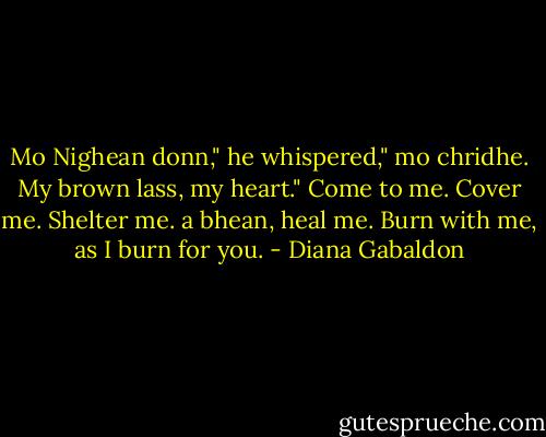Mo Nighean donn," he whispered," mo chridhe. My brown lass, my heart."<br />Come to me. Cover me. Shelter me. a bhean, heal me. Burn with me, as I burn for you. - Diana Gabaldon