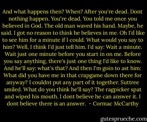 And what happens then?<br />When?<br />After you're dead.<br />Dont nothing happen. You're dead.<br />You told me once you believed in God.<br />The old man waved his hand. Maybe, he said. I got no reason to think he believes in me. Oh I'd like to see him for a minute if I could.<br />What would you say to him?<br />Well, I think I'd just tell him. I'd say: Wait a minute. Wait just one minute before you start in on me. Before you say anything, there's just one thing I'd like to know. And he'll say: what's that? And then I'm goin to ast him: What did you have me in that crapgame down there for anyway? I couldnt put any part of it together.<br />Suttree smiled. What do you think he'll say?<br />The ragpicker spat and wiped his mouth. I dont believe he can answer it. I dont believe there is an answer.  - Cormac McCarthy