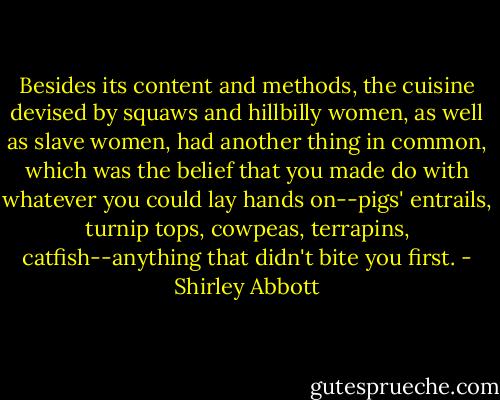 Besides its content and methods, the cuisine devised by squaws and hillbilly women, as well as slave women, had another thing in common, which was the belief that you made do with whatever you could lay hands on--pigs' entrails, turnip tops, cowpeas, terrapins, catfish--anything that didn't bite you first. - Shirley Abbott