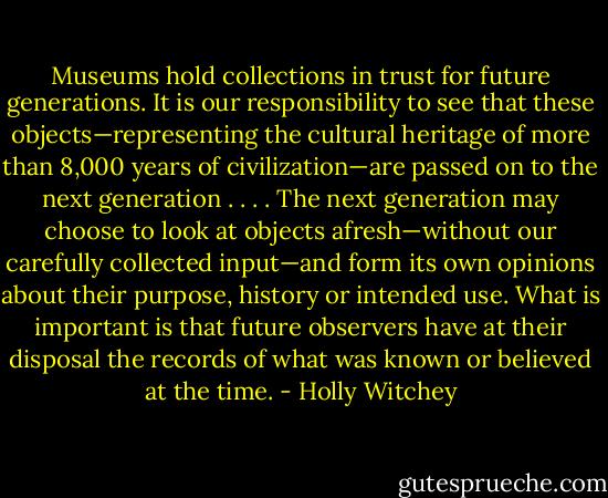 Museums hold collections in trust for future generations. It is our responsibility to see that these objects—representing the cultural heritage of more than 8,000 years of civilization—are passed on to the next generation . . . . The next generation may choose to look at objects afresh—without our carefully collected input—and form its own opinions about their purpose, history or intended use. What is important is that future observers have at their disposal the records of what was known or believed at the time. - Holly Witchey