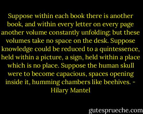 Suppose within each book there is another book, and within every letter on every page another volume constantly unfolding; but these volumes take no space on the desk. Suppose knowledge could be reduced to a quintessence, held within a picture, a sign, held within a place which is no place. Suppose the human skull were to become capacious, spaces opening inside it, humming chambers like beehives. - Hilary Mantel