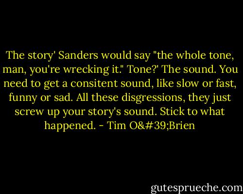 The story' Sanders would say "the whole tone, man, you're wrecking it."<br />Tone?'<br />The sound. You need to get a consitent sound, like slow or fast, funny or sad. All these disgressions, they just screw up your story's sound. Stick to what happened. - Tim O'Brien