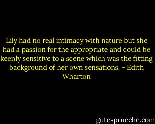 Lily had no real intimacy with nature but she had a passion for the appropriate and could be keenly sensitive to a scene which was the fitting background of her own sensations. - Edith Wharton