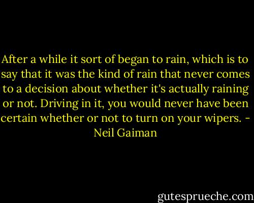 After a while it sort of began to rain, which is to say that it was the kind of rain that never comes to a decision about whether it's actually raining or not. Driving in it, you would never have been certain whether or not to turn on your wipers. - Neil Gaiman