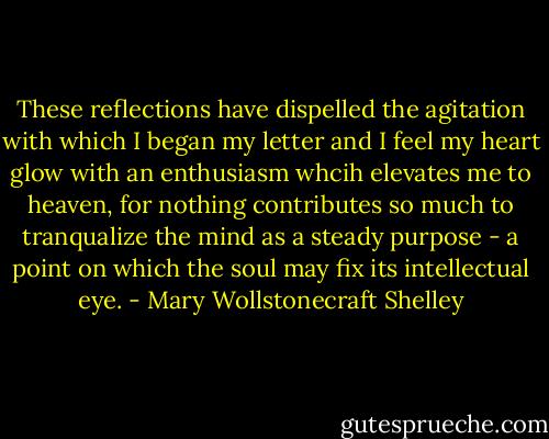 These reflections have dispelled the agitation with which I began my letter and I feel my heart glow with an enthusiasm whcih elevates me to heaven, for nothing contributes so much to tranqualize the mind as a steady purpose - a point on which the soul may fix its intellectual eye. - Mary Wollstonecraft Shelley