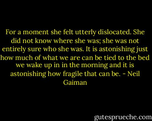 For a moment she felt utterly dislocated. She did not know where she was; she was not entirely sure who she was. It is astonishing just how much of what we are can be tied to the bed we wake up in in the morning and it is astonishing how fragile that can be. - Neil Gaiman