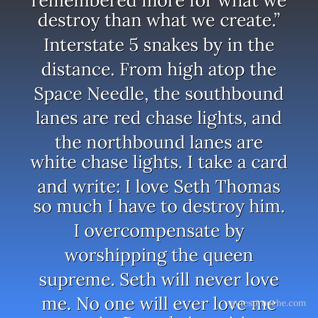 Tell the world what scares you the most” says Brandy.<br />She gives us each an Aubergine Dreams eyebrow pencil and says “Save the world with some advice from the future”<br />Seth writes on the back of a card and hands the card to Brandy for her to read. <br />On game shows, Brandy reads, some people will take the trip to France, but most people will take the washer dryer pair.”<br />Brandy puts a big Plumbago kiss in the little square for the stamp and lets the wind lift and card and sail it off toward the towers of downtown Seattle.<br />Seth hands her another, and Brandy reads:<br />Game shows are designed to make us feel better about the random useless facts that are all we have left from our education”<br />A kiss and the card’s on it’s way toward Lake Washington.<br />From Seth: <br />When did the future switch from being a promise to being a threat?”<br />A kiss and it’s off on the wind toward Ballard.<br />Only when we eat up this planet will God give us another. We’ll be remembered more for what we destroy than what we create.”<br />Interstate 5 snakes by in the distance. From high atop the Space Needle, the southbound lanes are red chase lights, and the northbound lanes are white chase lights. I take a card and write:<br />I love Seth Thomas so much I have to destroy him. I overcompensate by worshipping the queen supreme. Seth will never love me. No one will ever love me ever again.<br />Beandy is waiting to rake the card and read it out loud. Brandy’s waiting to read my worst fears to the world, but I don’t give her the card. I kiss it myself with the lips I don’t have and let the wind take it out of my hand. The card flies up, up, up to the stars and then falls down to land in the suicide net. <br />While I watch my future trapped in the suicide net Brandy reads another card from Seth.<br />We are all self-composting”<br />I write another card from the future and Brandy reads it:<br />When we don’t know who to hate, we hate ourselves”<br />An updraft lifts up my worst fears from the suicide net and lifts them away.<br />Seth writes and Brandy reads.<br />You have to keep recycling yourself”.<br />I write and Brandy reads.<br />Nothing of me is original. I am the combined effort of everybody I’ve ever known.” <br />I write and Brandy reads.<br />The one you love and the one who loves you are never ever the same person. - Chuck Palahniuk