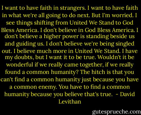 I want to have faith in strangers. I want to have faith in what we're all going to do next. But I'm worried. I see things shifting from United We Stand to God Bless America. I don't believe in God Bless America. I don't believe a higher power is standing beside us and guiding us. I don't believe we're being singled out. I believe much more in United We Stand. I have my doubts, but I want it to be true. Wouldn't it be wonderful if we really came together, if we really found a common humanity? The hitch is that you can't find a common humanity just because you have a common enemy. You have to find a common humanity because you believe that's true.  - David Levithan