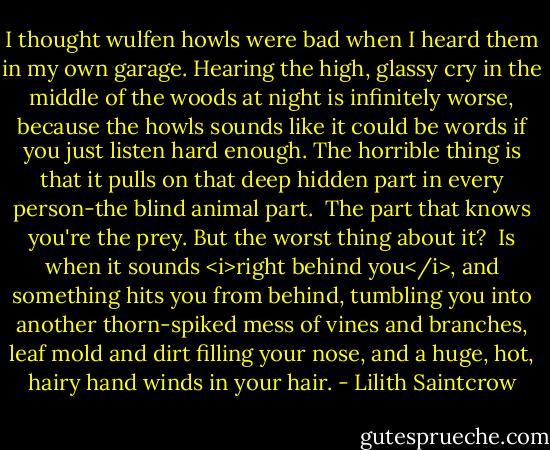 I thought wulfen howls were bad when I heard them in my own garage. Hearing the high, glassy cry in the middle of the woods at night is infinitely worse, because the howls sounds like it could be words if you just listen hard enough. The horrible thing is that it pulls on that deep hidden part in every person-the blind animal part.<br /><br />The part that knows you're the prey.<br />But the worst thing about it?<br /><br />Is when it sounds <i>right behind you</i>, and something hits you from behind, tumbling you into another thorn-spiked mess of vines and branches, leaf mold and dirt filling your nose, and a huge, hot, hairy hand winds in your hair. - Lilith Saintcrow