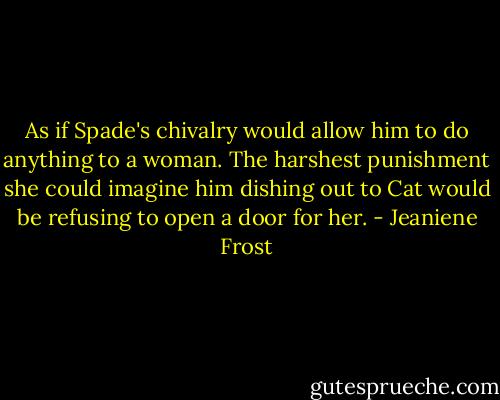 As if Spade's chivalry would allow him to do anything to a woman. The harshest punishment she could imagine him dishing out to Cat would be refusing to open a door for her. - Jeaniene Frost