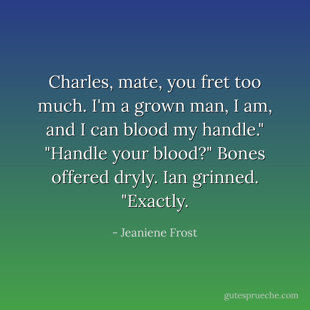 Charles, mate, you fret too much. I'm a grown man, I am, and I can blood my handle."<br />"Handle your blood?" Bones offered dryly.<br />Ian grinned. "Exactly. - Jeaniene Frost