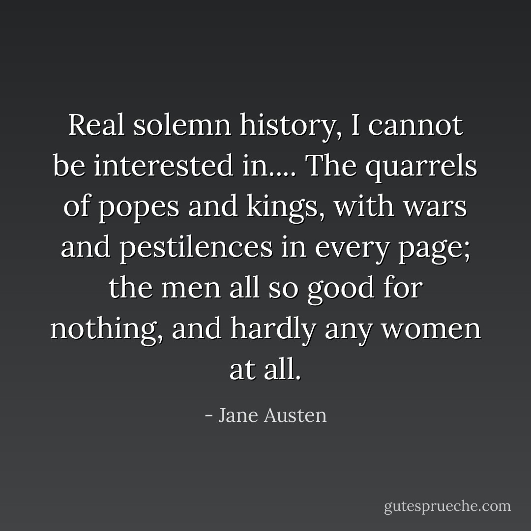 Real solemn history, I cannot be interested in.... The quarrels of popes and kings, with wars and pestilences in every page; the men all so good for nothing, and hardly any women at all. - Jane Austen