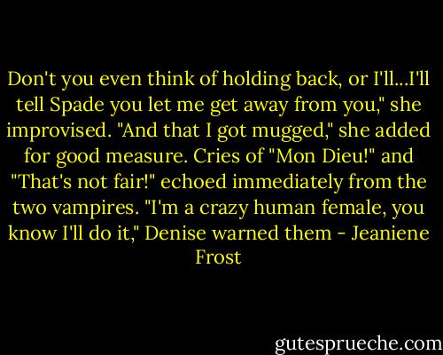 Don't you even think of holding back, or I'll...I'll tell Spade you let me get away from you," she improvised.<br />"And that I got mugged," she added for good measure.<br />Cries of "Mon Dieu!" and "That's not fair!" echoed immediately from the two vampires.<br />"I'm a crazy human female, you know I'll do it," Denise warned them - Jeaniene Frost