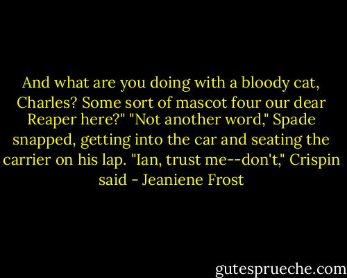 And what are you doing with a bloody cat, Charles? Some sort of mascot four our dear Reaper here?"<br />"Not another word," Spade snapped, getting into the car and seating the carrier on his lap.<br />"Ian, trust me--don't," Crispin said - Jeaniene Frost