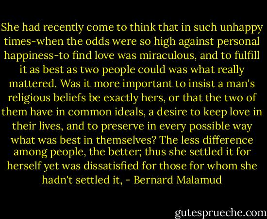 She had recently come to think that in such unhappy times-when the odds were so high against personal happiness-to find love was miraculous, and to fulfill it as best as two people could was what really mattered. Was it more important to insist a man's religious beliefs be exactly hers, or that the two of them have in common ideals, a desire to keep love in their lives, and to preserve in every possible way what was best in themselves? The less difference among people, the better; thus she settled it for herself yet was dissatisfied for those for whom she hadn't settled it, - Bernard Malamud