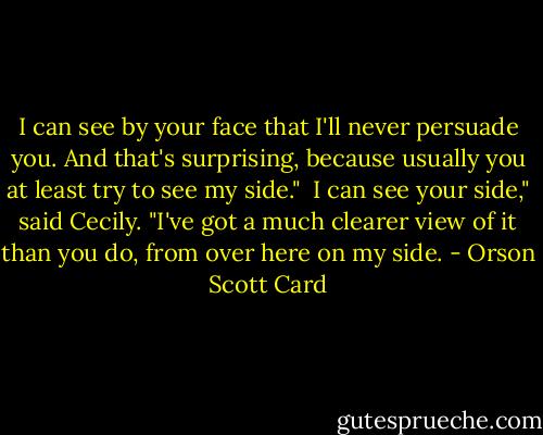 I can see by your face that I'll never persuade you. And that's surprising, because usually you at least try to see my side."<br /><br />I can see your side," said Cecily. "I've got a much clearer view of it than you do, from over here on my side. - Orson Scott Card