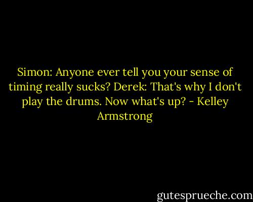 Simon: Anyone ever tell you your sense of timing really sucks?<br />Derek: That's why I don't play the drums. Now what's up? - Kelley Armstrong