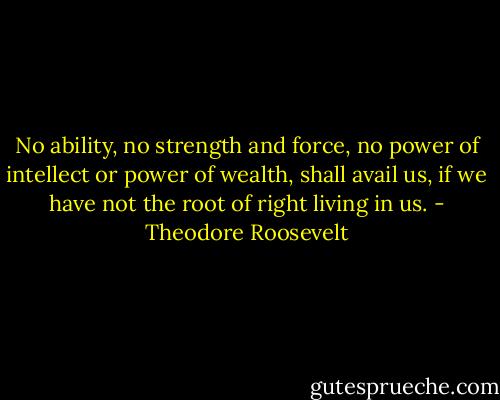 No ability, no strength and force, no power of intellect or power of wealth, shall avail us, if we have not the root of right living in us. - Theodore Roosevelt