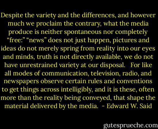 Despite the variety and the differences, and however much we proclaim the contrary, what the media produce is neither spontaneous nor completely “free:” “news” does not just happen, pictures and ideas do not merely spring from reality into our eyes and minds, truth is not directly available, we do not have unrestrained variety at our disposal. <br /><br />For like all modes of communication, television, radio, and newspapers observe certain rules and conventions to get things across intelligibly, and it is these, often more than the reality being conveyed, that shape the material delivered by the media.  - Edward W. Said
