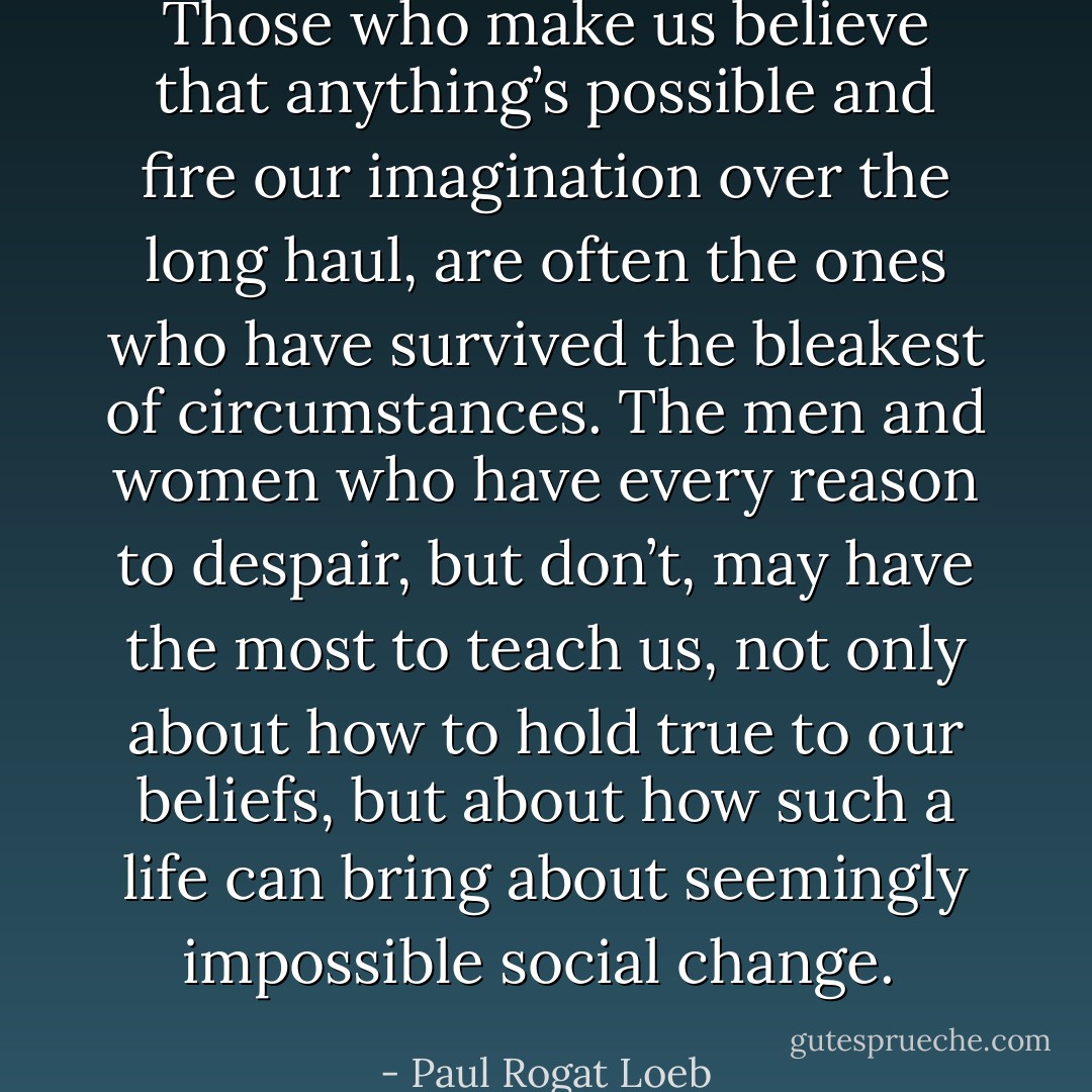 Those who make us believe that anything’s possible and fire our imagination over the long haul, are often the ones who have survived the bleakest of circumstances. The men and women who have every reason to despair, but don’t, may have the most to teach us, not only about how to hold true to our beliefs, but about how such a life can bring about seemingly impossible social change.  - Paul Rogat Loeb
