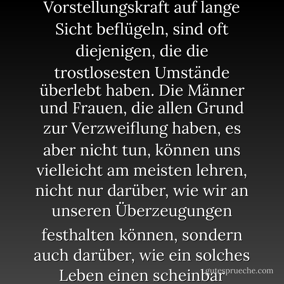 Diejenigen, die uns glauben lassen, dass alles möglich ist, und die unsere Vorstellungskraft auf lange Sicht beflügeln, sind oft diejenigen, die die trostlosesten Umstände überlebt haben. Die Männer und Frauen, die allen Grund zur Verzweiflung haben, es aber nicht tun, können uns vielleicht am meisten lehren, nicht nur darüber, wie wir an unseren Überzeugungen festhalten können, sondern auch darüber, wie ein solches Leben einen scheinbar unmöglichen sozialen Wandel bewirken kann. - Paul Rogat Loeb<