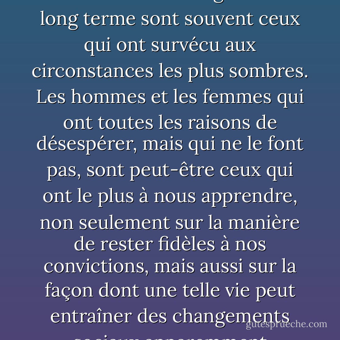 Ceux qui nous font croire que tout est possible et qui stimulent notre imagination à long terme sont souvent ceux qui ont survécu aux circonstances les plus sombres. Les hommes et les femmes qui ont toutes les raisons de désespérer, mais qui ne le font pas, sont peut-être ceux qui ont le plus à nous apprendre, non seulement sur la manière de rester fidèles à nos convictions, mais aussi sur la façon dont une telle vie peut entraîner des changements sociaux apparemment impossibles. - Paul Rogat Loeb