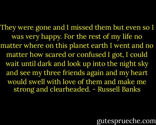 They were gone and I missed them but even so I was very happy. For the rest of my life no matter where on this planet earth I went and no matter how scared or confused I got, I could wait until dark and look up into the night sky and see my three friends again and my heart would swell with love of them and make me strong and clearheaded. - Russell Banks