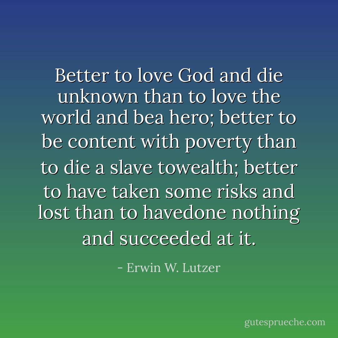 Better to love God and die unknown than to love the world and bea hero; better to be content with poverty than to die a slave towealth; better to have taken some risks and lost than to havedone nothing and succeeded at it. - Erwin W. Lutzer