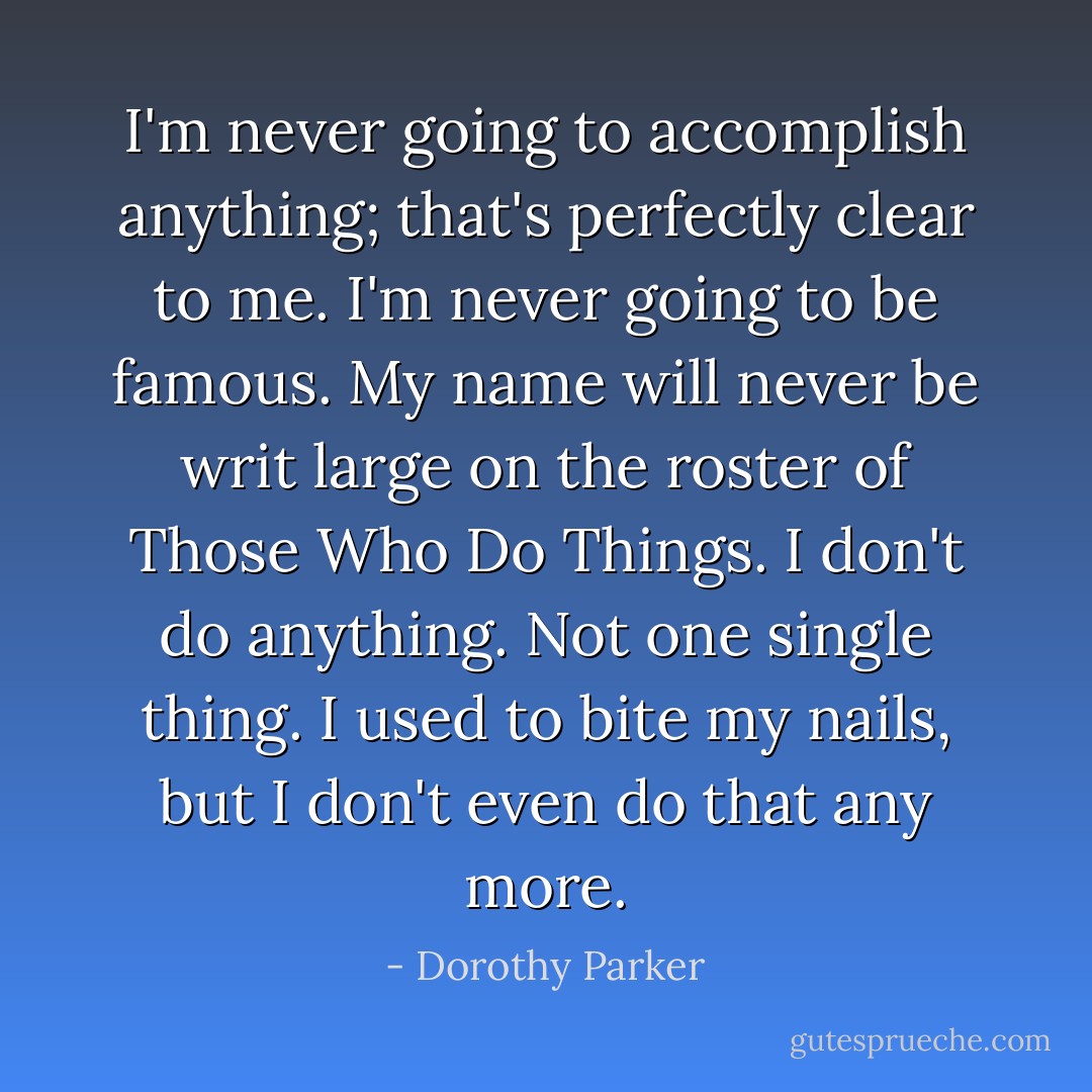 I'm never going to accomplish anything; that's perfectly clear to me. I'm never going to be famous. My name will never be writ large on the roster of Those Who Do Things. I don't do anything. Not one single thing. I used to bite my nails, but I don't even do that any more. - Dorothy Parker