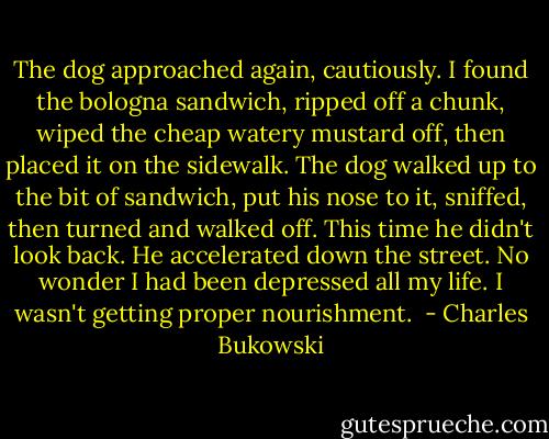 The dog approached again, cautiously. I found the bologna sandwich, ripped off a chunk, wiped the cheap watery mustard off, then placed it on the sidewalk.<br />The dog walked up to the bit of sandwich, put his nose to it, sniffed, then turned and walked off. This time he didn't look back. He accelerated down the street.<br />No wonder I had been depressed all my life. I wasn't getting proper nourishment.  - Charles Bukowski