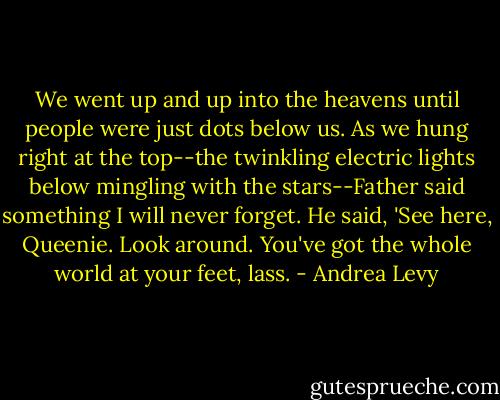 We went up and up into the heavens until people were just dots below us. As we hung right at the top--the twinkling electric lights below mingling with the stars--Father said something I will never forget. He said, 'See here, Queenie. Look around. You've got the whole world at your feet, lass. - Andrea Levy