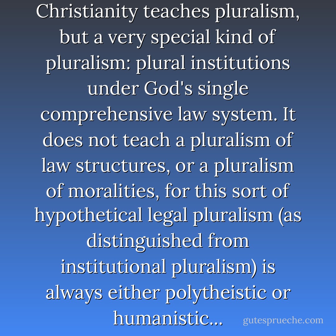 There is no doubt that Christianity teaches pluralism, but a very special kind of pluralism: plural institutions under God's single comprehensive law system. It does not teach a pluralism of law structures, or a pluralism of moralities, for this sort of hypothetical legal pluralism (as distinguished from institutional pluralism) is always either polytheistic or humanistic... - Gary North
