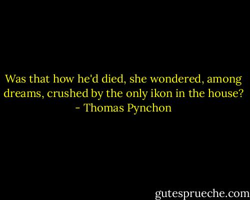 Was that how he'd died, she wondered, among dreams, crushed by the only ikon in the house? - Thomas Pynchon