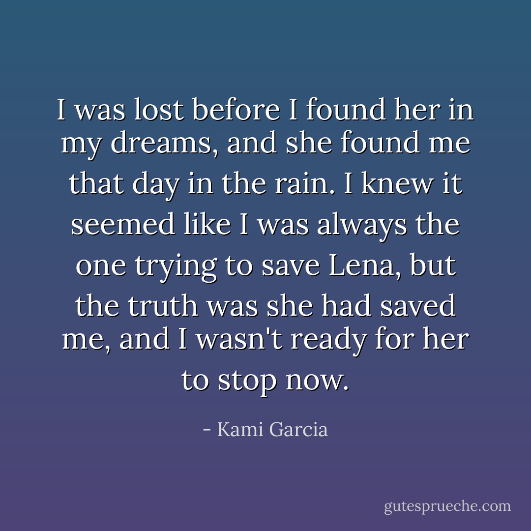 I was lost before I found her in my dreams, and she found me that day in the rain. I knew it seemed like I was always the one trying to save Lena, but the truth was she had saved me, and I wasn't ready for her to stop now. - Kami Garcia